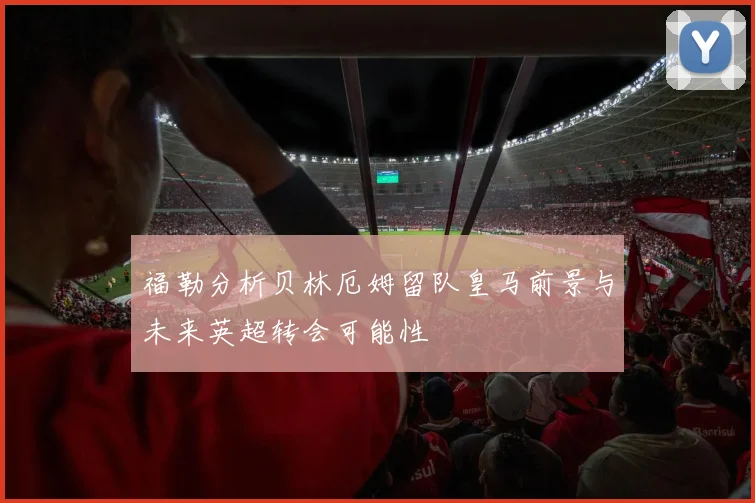 福勒分析贝林厄姆留队皇马前景与未来英超转会可能性