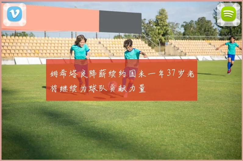 姆希塔良降薪续约国米一年37岁老将继续为球队贡献力量