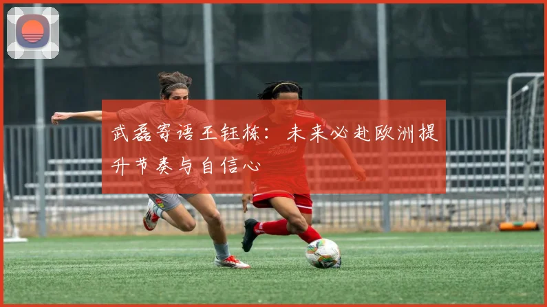 武磊寄语王钰栋：未来必赴欧洲提升节奏与自信心