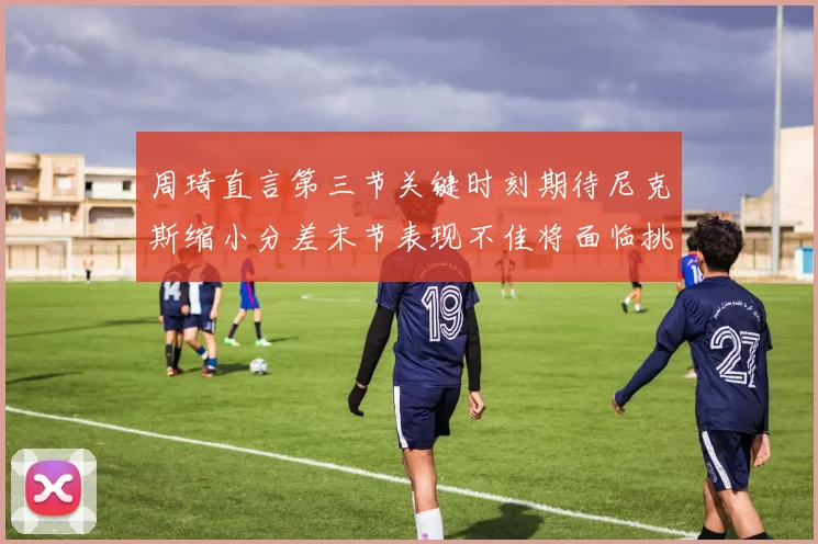 周琦直言第三节关键时刻期待尼克斯缩小分差末节表现不佳将面临挑战