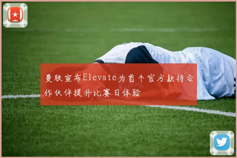 曼联宣布Elevate为首个官方款待合作伙伴提升比赛日体验