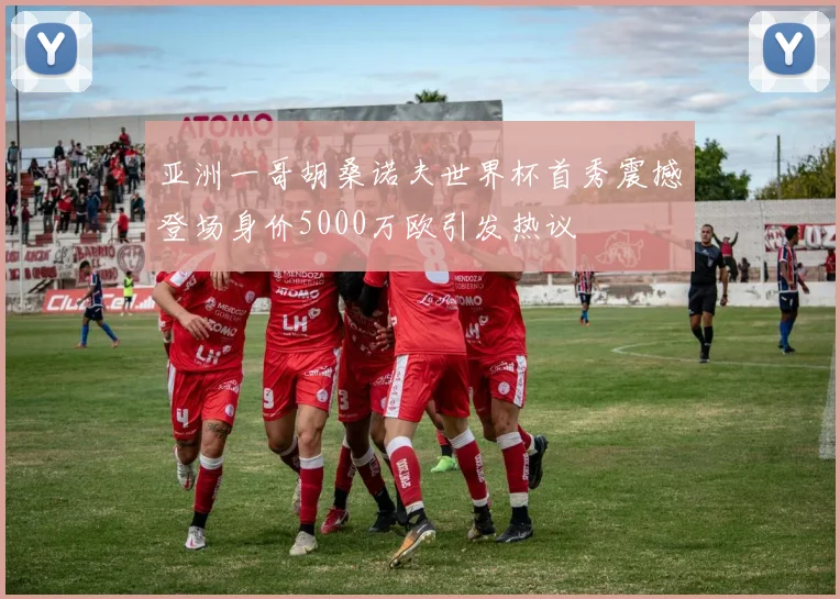 亚洲一哥胡桑诺夫世界杯首秀震撼登场身价5000万欧引发热议