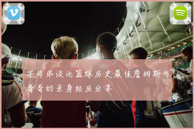 字母弟谈论篮球历史最佳詹姆斯与哥哥的亲身经历分享