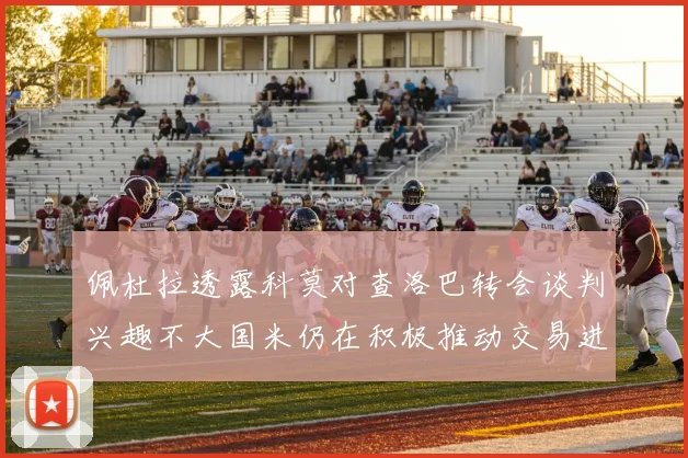 佩杜拉透露科莫对查洛巴转会谈判兴趣不大国米仍在积极推动交易进程
