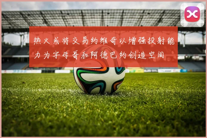 热火或将交易约维奇以增强投射能力为字母哥和阿德巴约创造空间