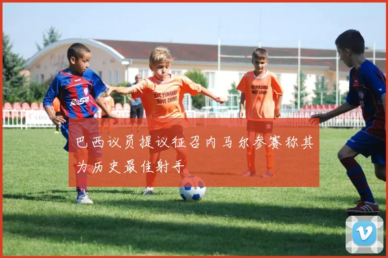 巴西议员提议征召内马尔参赛称其为历史最佳射手