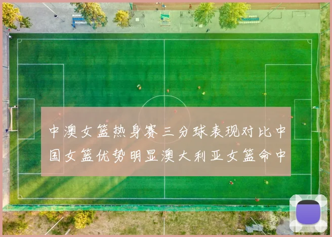 中澳女篮热身赛三分球表现对比中国女篮优势明显澳大利亚女篮命中率低下