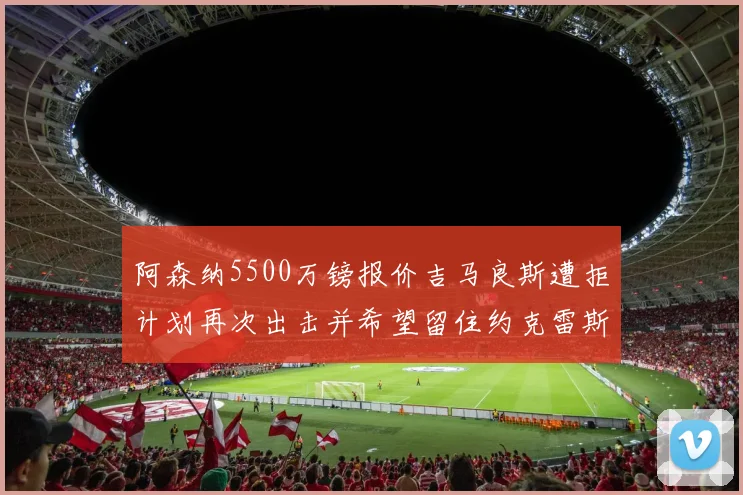 阿森纳5500万镑报价吉马良斯遭拒计划再次出击并希望留住约克雷斯