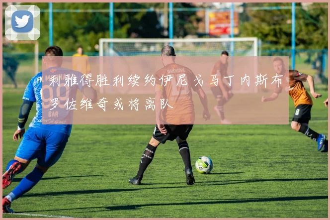 利雅得胜利续约伊尼戈马丁内斯布罗佐维奇或将离队