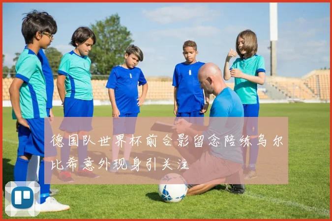 德国队世界杯前合影留念陪练乌尔比希意外现身引关注