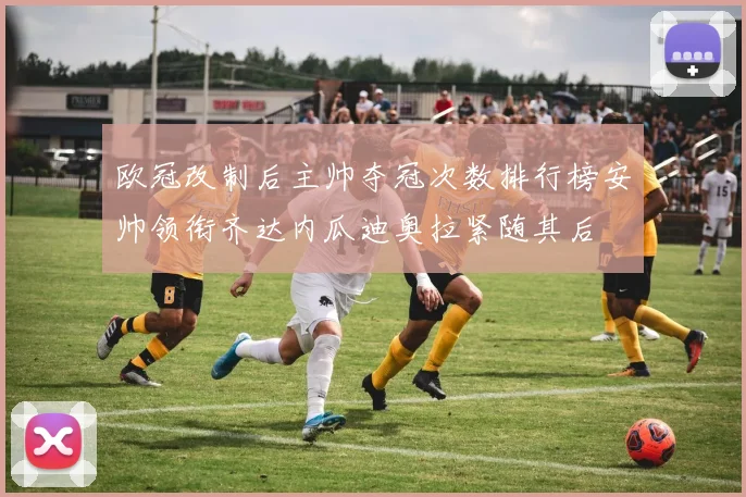 欧冠改制后主帅夺冠次数排行榜安帅领衔齐达内瓜迪奥拉紧随其后