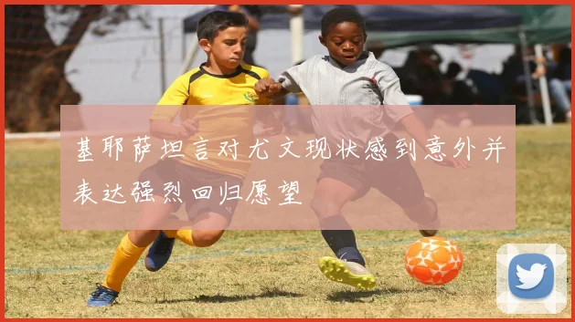 基耶萨坦言对尤文现状感到意外并表达强烈回归愿望