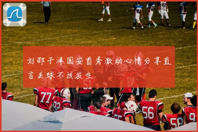 刘邵子洋国安首秀激动心情分享直言丢球不该发生