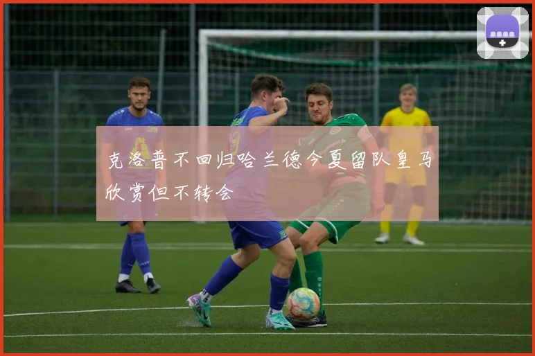 克洛普不回归哈兰德今夏留队皇马欣赏但不转会